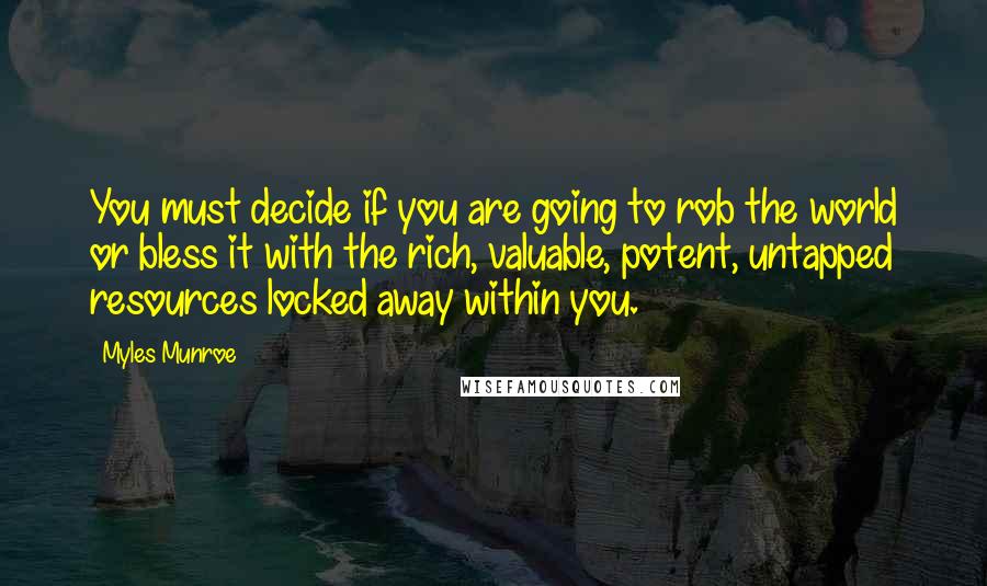 Myles Munroe Quotes: You must decide if you are going to rob the world or bless it with the rich, valuable, potent, untapped resources locked away within you.