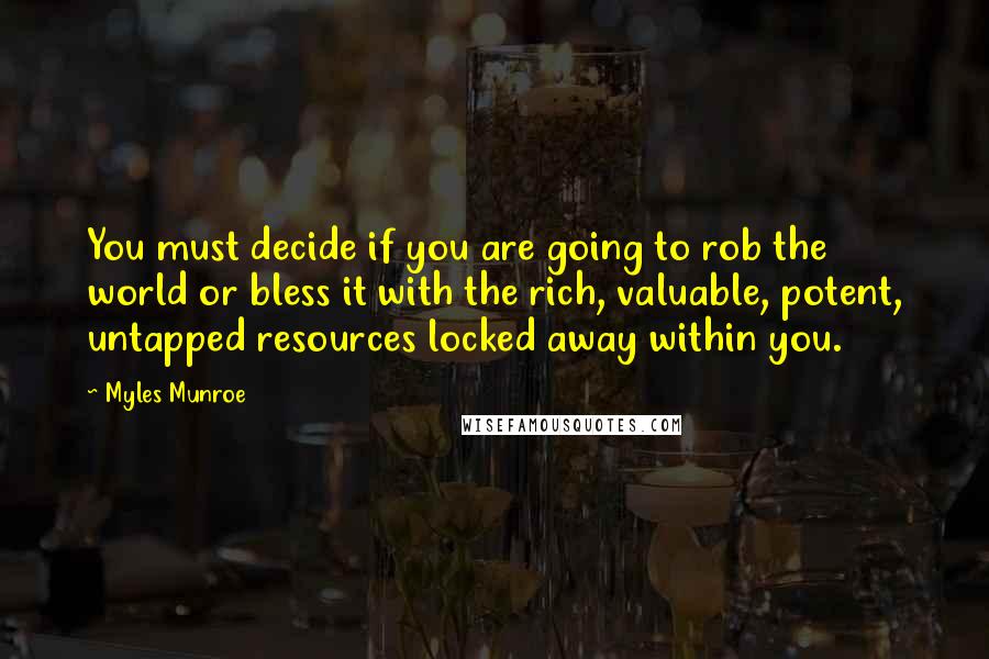 Myles Munroe Quotes: You must decide if you are going to rob the world or bless it with the rich, valuable, potent, untapped resources locked away within you.