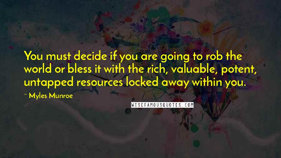 Myles Munroe Quotes: You must decide if you are going to rob the world or bless it with the rich, valuable, potent, untapped resources locked away within you.