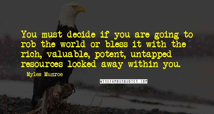 Myles Munroe Quotes: You must decide if you are going to rob the world or bless it with the rich, valuable, potent, untapped resources locked away within you.