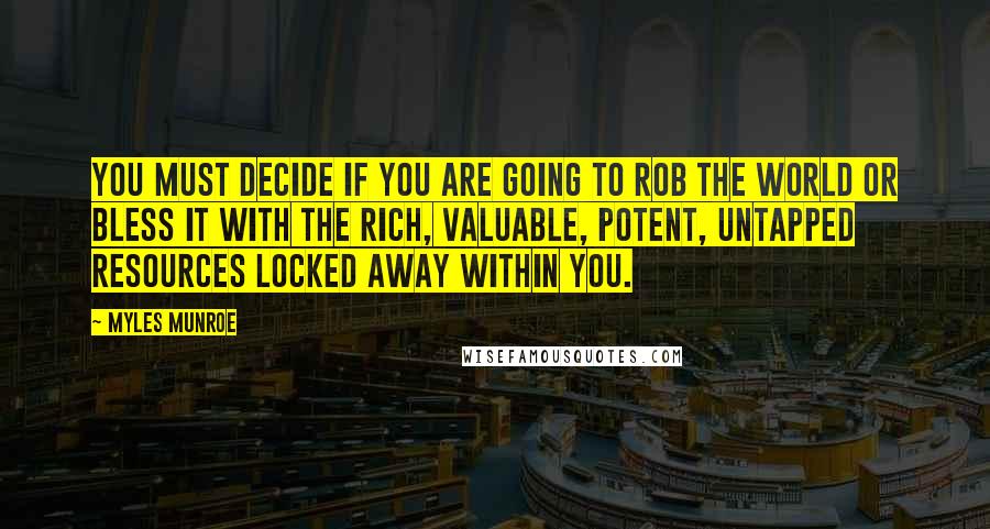 Myles Munroe Quotes: You must decide if you are going to rob the world or bless it with the rich, valuable, potent, untapped resources locked away within you.