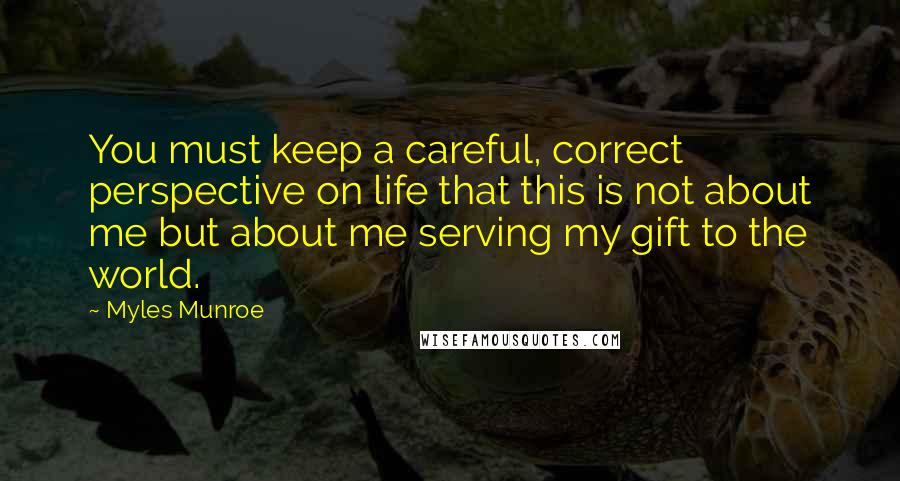 Myles Munroe Quotes: You must keep a careful, correct perspective on life that this is not about me but about me serving my gift to the world.