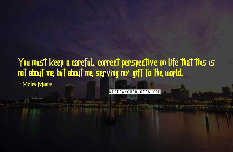 Myles Munroe Quotes: You must keep a careful, correct perspective on life that this is not about me but about me serving my gift to the world.