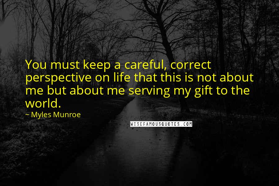 Myles Munroe Quotes: You must keep a careful, correct perspective on life that this is not about me but about me serving my gift to the world.