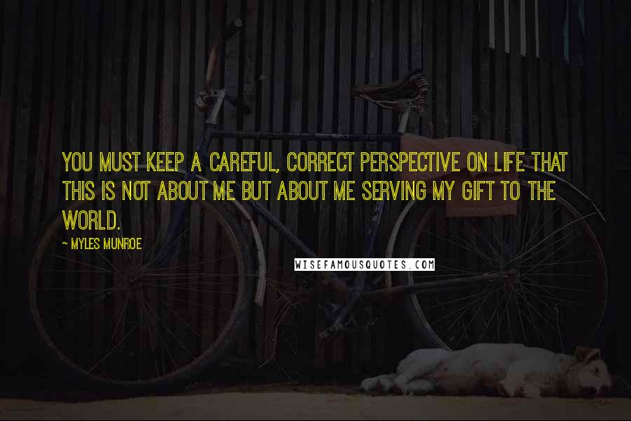 Myles Munroe Quotes: You must keep a careful, correct perspective on life that this is not about me but about me serving my gift to the world.