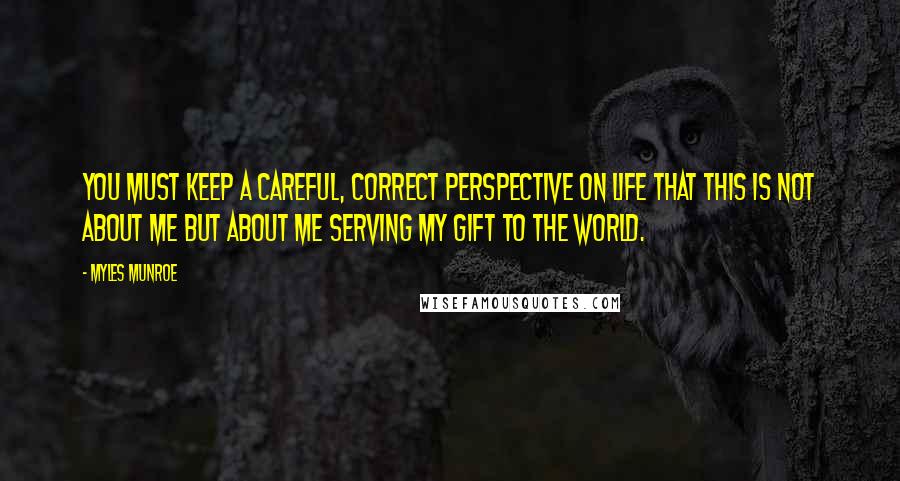 Myles Munroe Quotes: You must keep a careful, correct perspective on life that this is not about me but about me serving my gift to the world.