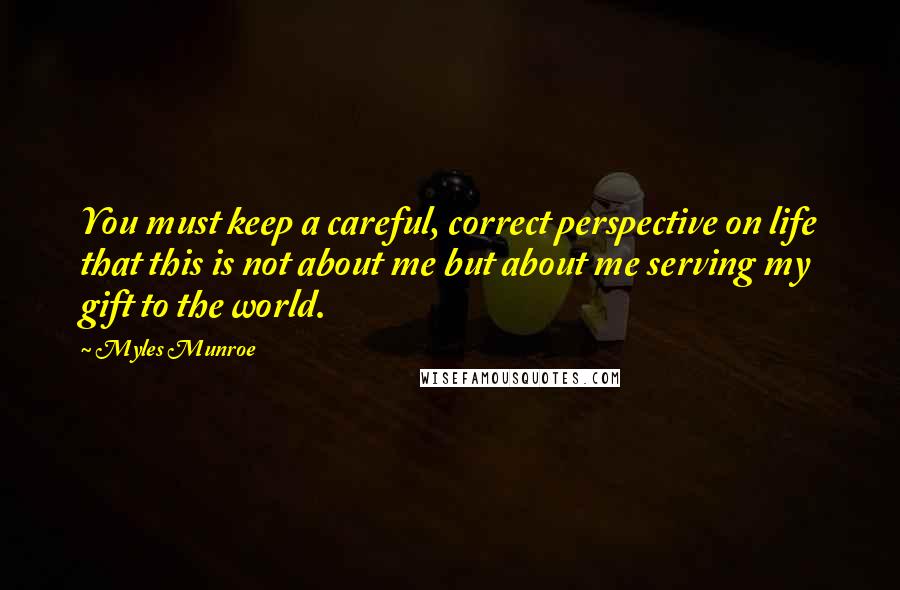 Myles Munroe Quotes: You must keep a careful, correct perspective on life that this is not about me but about me serving my gift to the world.