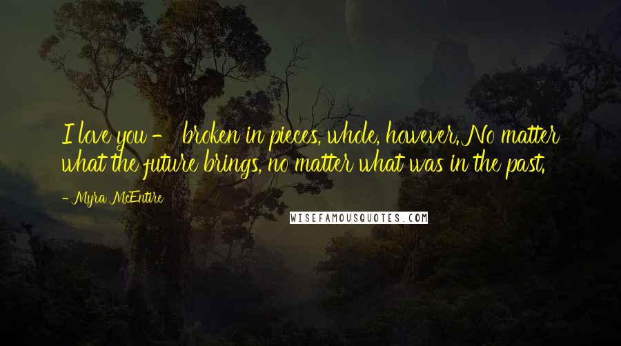 Myra McEntire Quotes: I love you - broken in pieces, whole, however. No matter what the future brings, no matter what was in the past.