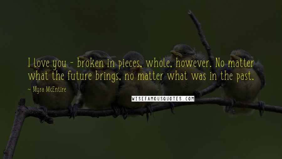 Myra McEntire Quotes: I love you - broken in pieces, whole, however. No matter what the future brings, no matter what was in the past.