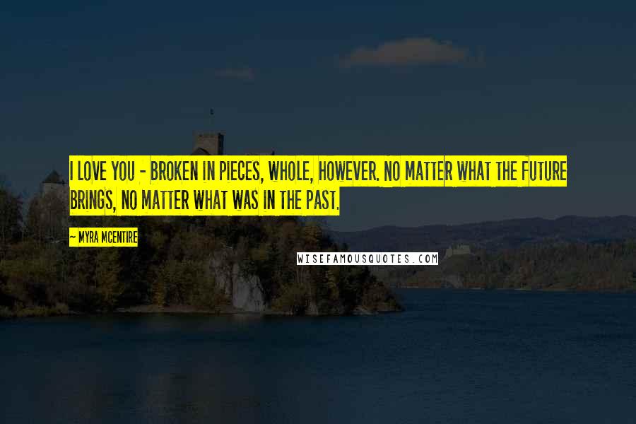 Myra McEntire Quotes: I love you - broken in pieces, whole, however. No matter what the future brings, no matter what was in the past.