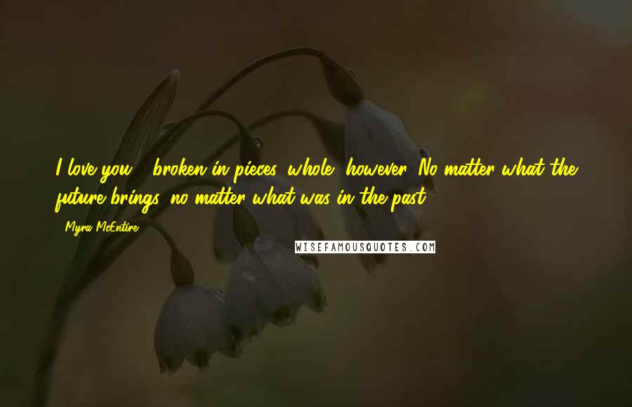 Myra McEntire Quotes: I love you - broken in pieces, whole, however. No matter what the future brings, no matter what was in the past.