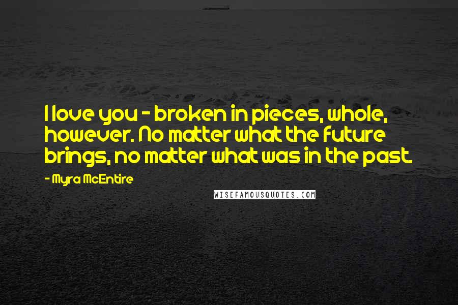 Myra McEntire Quotes: I love you - broken in pieces, whole, however. No matter what the future brings, no matter what was in the past.