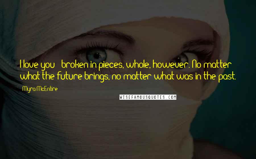 Myra McEntire Quotes: I love you - broken in pieces, whole, however. No matter what the future brings, no matter what was in the past.