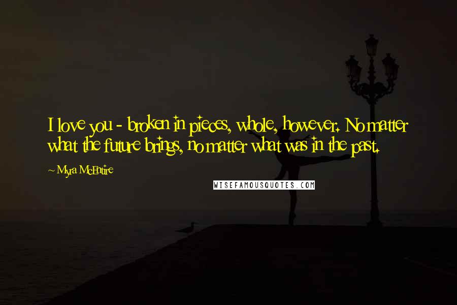 Myra McEntire Quotes: I love you - broken in pieces, whole, however. No matter what the future brings, no matter what was in the past.