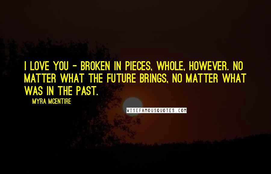 Myra McEntire Quotes: I love you - broken in pieces, whole, however. No matter what the future brings, no matter what was in the past.