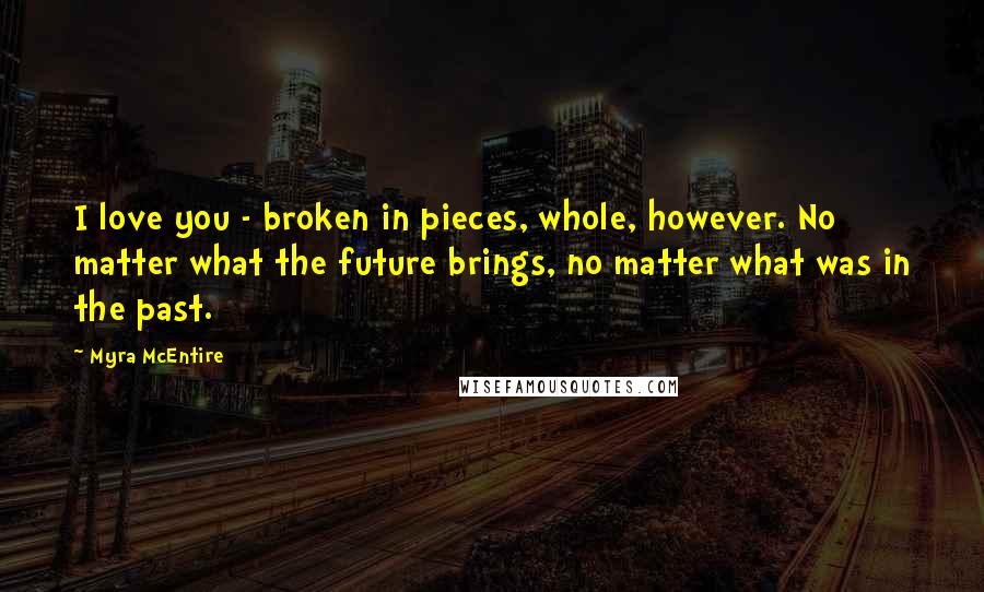 Myra McEntire Quotes: I love you - broken in pieces, whole, however. No matter what the future brings, no matter what was in the past.