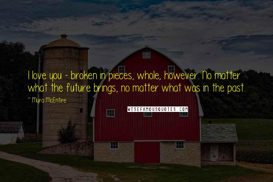 Myra McEntire Quotes: I love you - broken in pieces, whole, however. No matter what the future brings, no matter what was in the past.