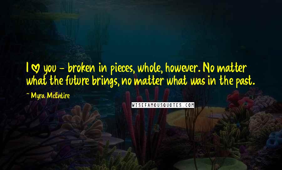 Myra McEntire Quotes: I love you - broken in pieces, whole, however. No matter what the future brings, no matter what was in the past.