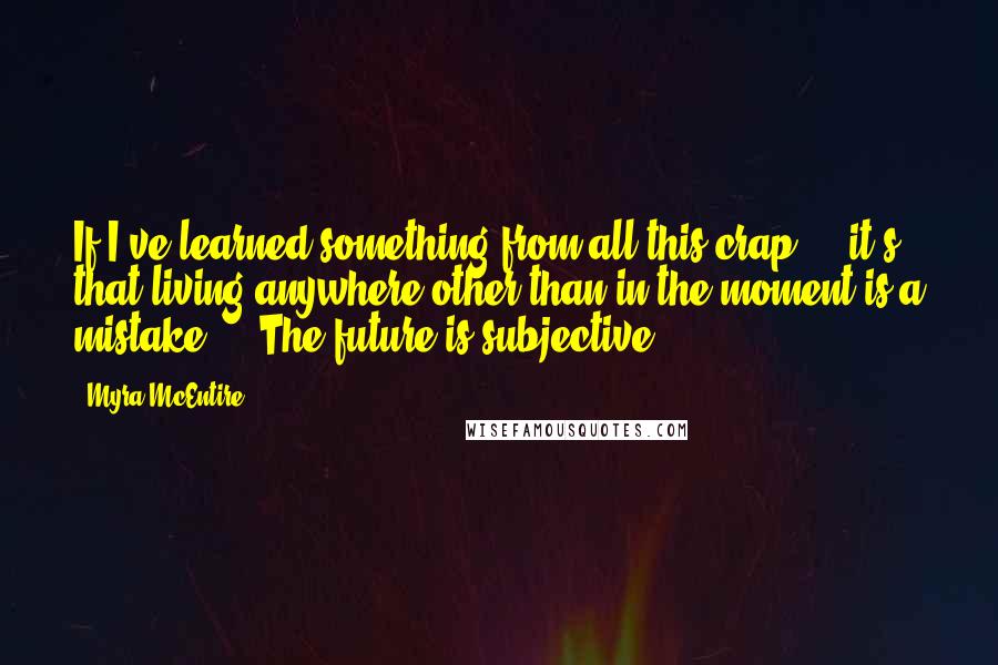 Myra McEntire Quotes: If I've learned something from all this crap ... it's that living anywhere other than in the moment is a mistake ... The future is subjective.