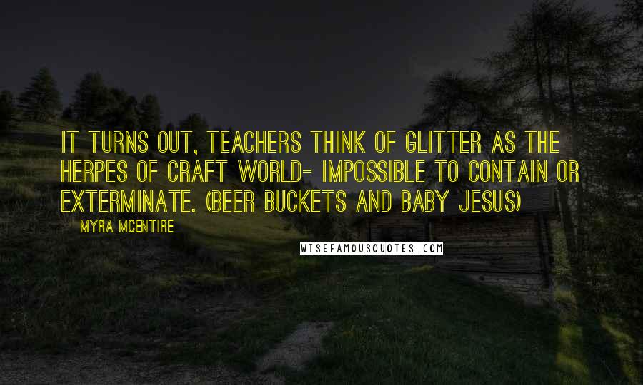Myra McEntire Quotes: It turns out, teachers think of glitter as the herpes of craft world- impossible to contain or exterminate. (Beer Buckets and Baby Jesus)