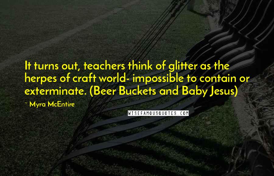 Myra McEntire Quotes: It turns out, teachers think of glitter as the herpes of craft world- impossible to contain or exterminate. (Beer Buckets and Baby Jesus)