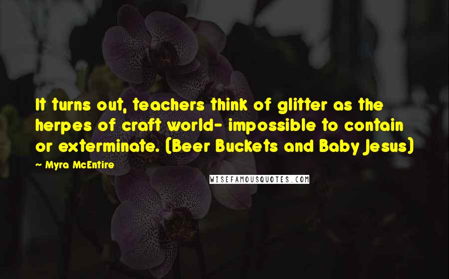 Myra McEntire Quotes: It turns out, teachers think of glitter as the herpes of craft world- impossible to contain or exterminate. (Beer Buckets and Baby Jesus)