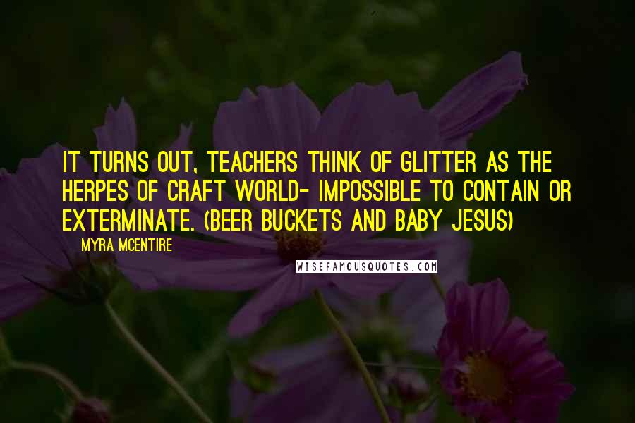 Myra McEntire Quotes: It turns out, teachers think of glitter as the herpes of craft world- impossible to contain or exterminate. (Beer Buckets and Baby Jesus)