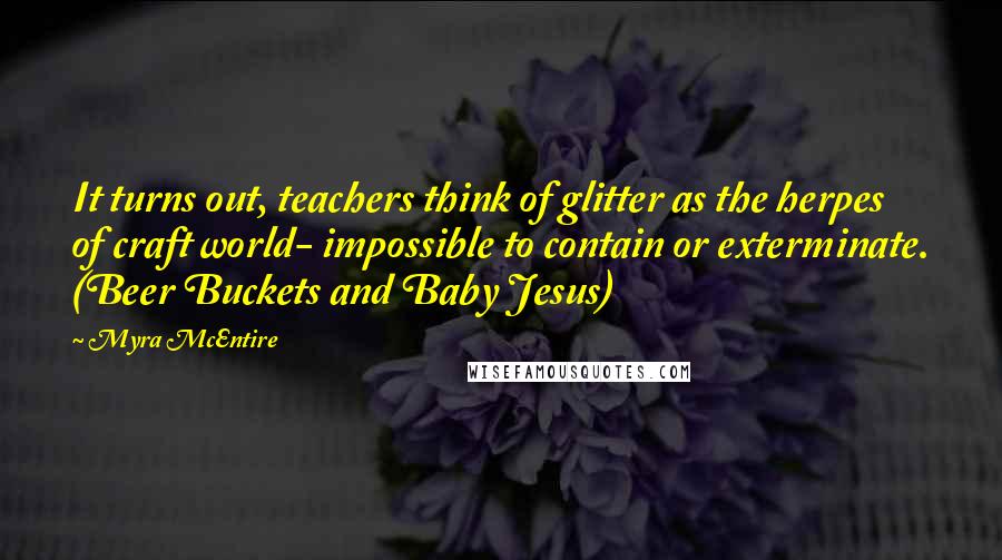 Myra McEntire Quotes: It turns out, teachers think of glitter as the herpes of craft world- impossible to contain or exterminate. (Beer Buckets and Baby Jesus)