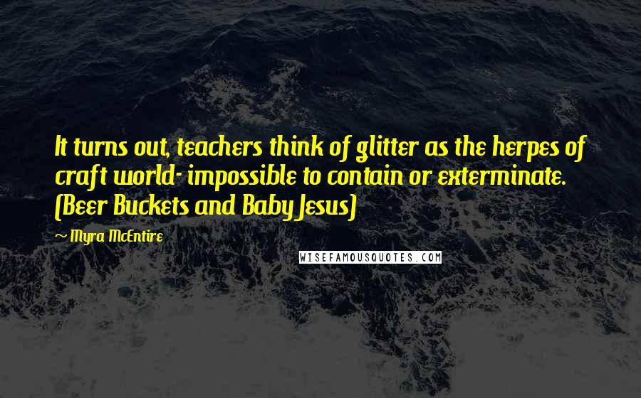 Myra McEntire Quotes: It turns out, teachers think of glitter as the herpes of craft world- impossible to contain or exterminate. (Beer Buckets and Baby Jesus)