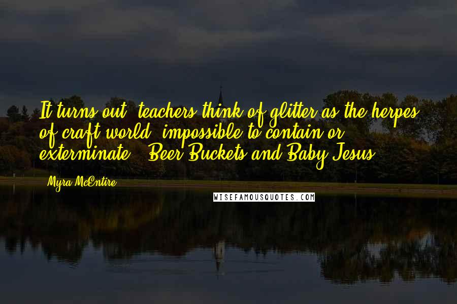 Myra McEntire Quotes: It turns out, teachers think of glitter as the herpes of craft world- impossible to contain or exterminate. (Beer Buckets and Baby Jesus)