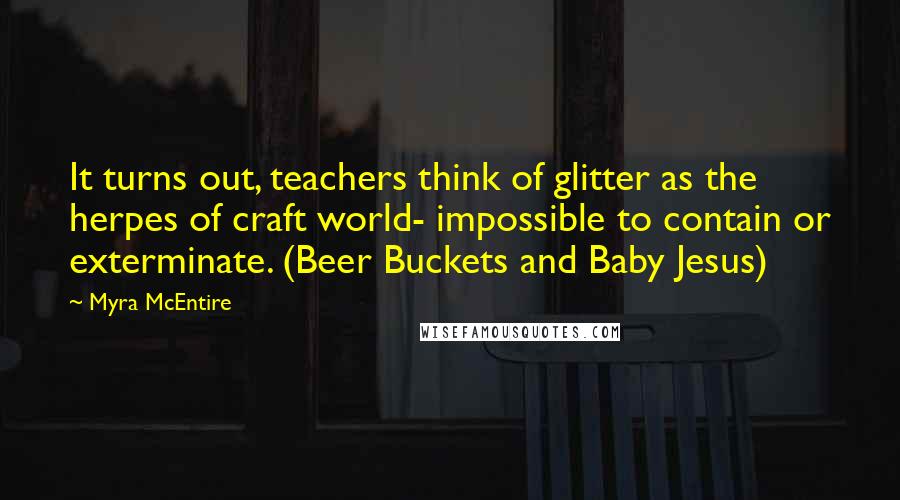 Myra McEntire Quotes: It turns out, teachers think of glitter as the herpes of craft world- impossible to contain or exterminate. (Beer Buckets and Baby Jesus)