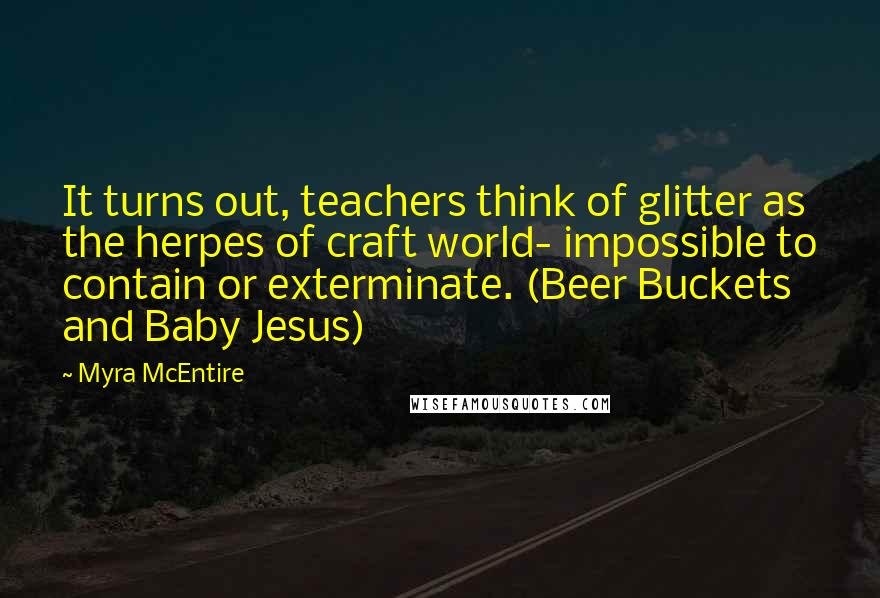 Myra McEntire Quotes: It turns out, teachers think of glitter as the herpes of craft world- impossible to contain or exterminate. (Beer Buckets and Baby Jesus)