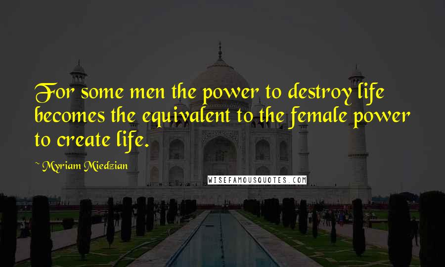 Myriam Miedzian Quotes: For some men the power to destroy life becomes the equivalent to the female power to create life.