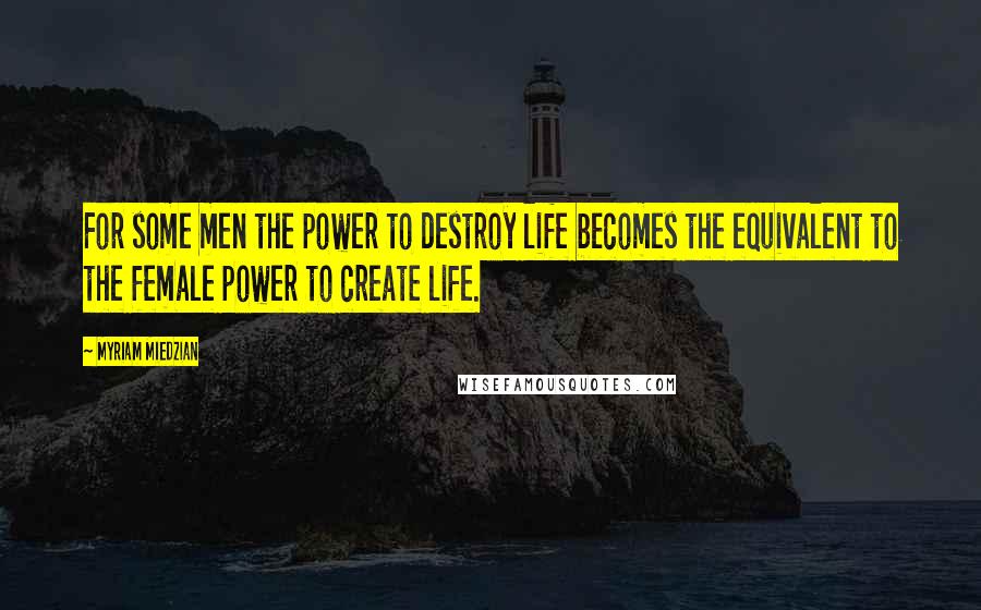 Myriam Miedzian Quotes: For some men the power to destroy life becomes the equivalent to the female power to create life.