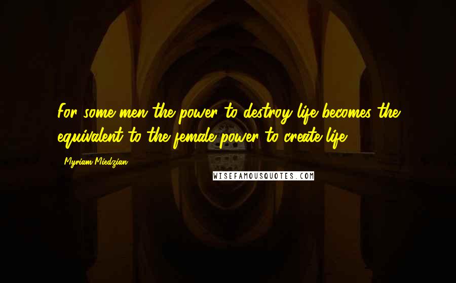 Myriam Miedzian Quotes: For some men the power to destroy life becomes the equivalent to the female power to create life.