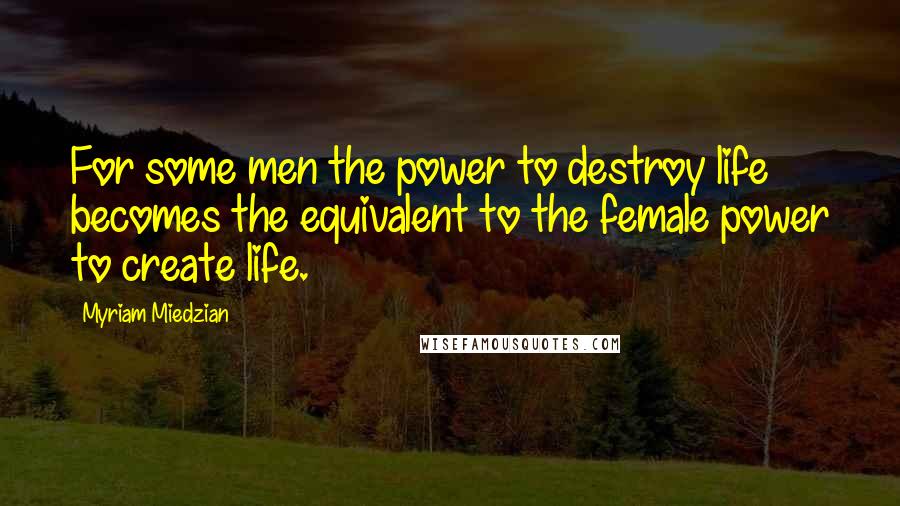 Myriam Miedzian Quotes: For some men the power to destroy life becomes the equivalent to the female power to create life.