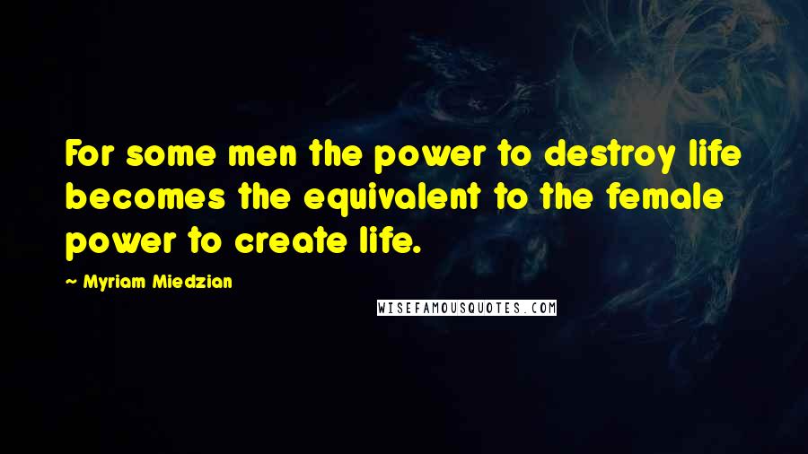 Myriam Miedzian Quotes: For some men the power to destroy life becomes the equivalent to the female power to create life.