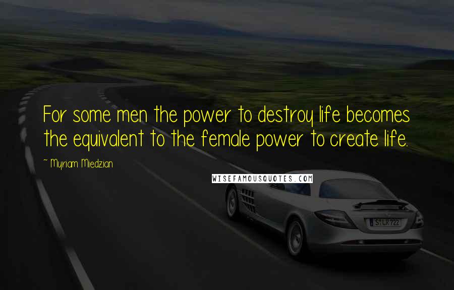 Myriam Miedzian Quotes: For some men the power to destroy life becomes the equivalent to the female power to create life.