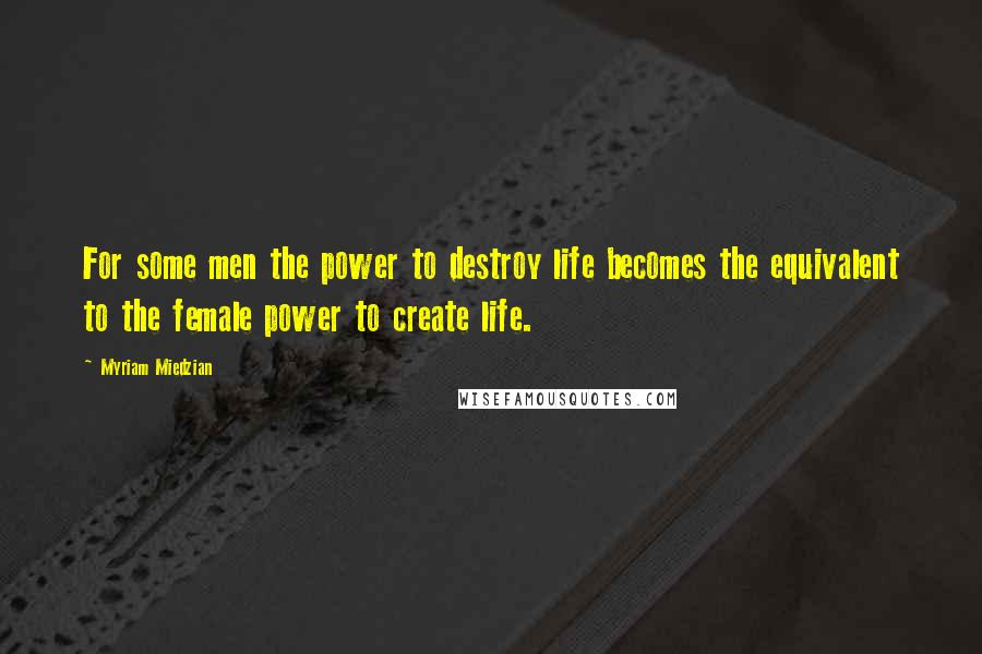 Myriam Miedzian Quotes: For some men the power to destroy life becomes the equivalent to the female power to create life.