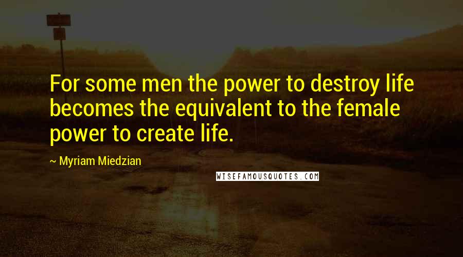 Myriam Miedzian Quotes: For some men the power to destroy life becomes the equivalent to the female power to create life.