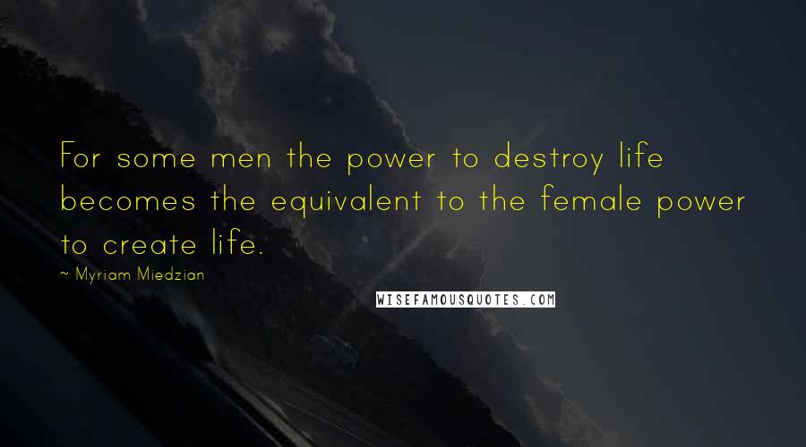 Myriam Miedzian Quotes: For some men the power to destroy life becomes the equivalent to the female power to create life.