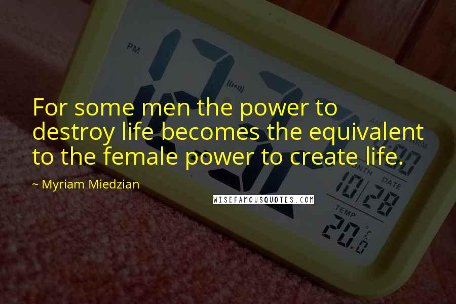 Myriam Miedzian Quotes: For some men the power to destroy life becomes the equivalent to the female power to create life.