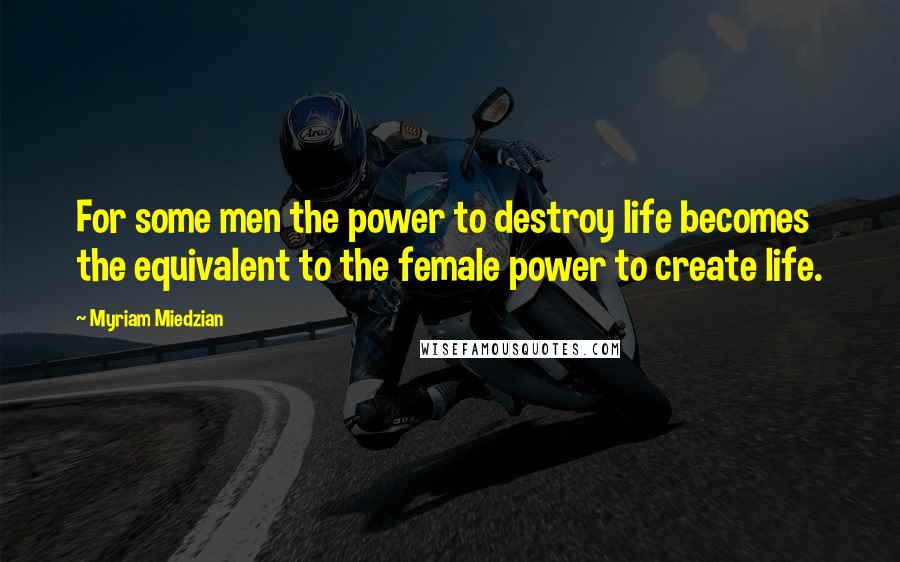 Myriam Miedzian Quotes: For some men the power to destroy life becomes the equivalent to the female power to create life.