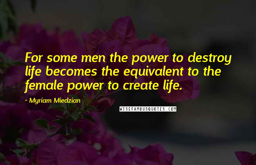 Myriam Miedzian Quotes: For some men the power to destroy life becomes the equivalent to the female power to create life.