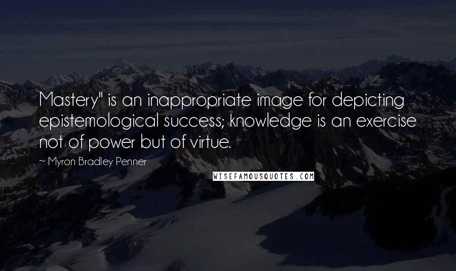 Myron Bradley Penner Quotes: Mastery" is an inappropriate image for depicting epistemological success; knowledge is an exercise not of power but of virtue.