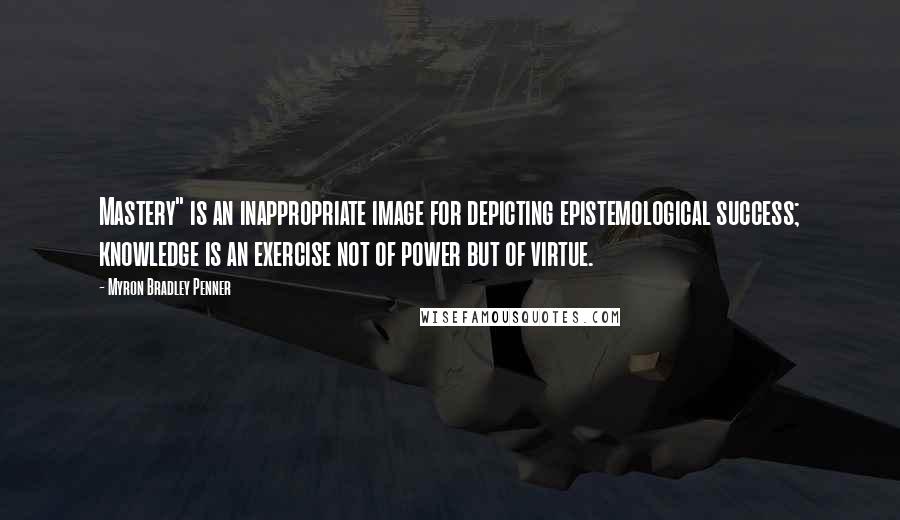 Myron Bradley Penner Quotes: Mastery" is an inappropriate image for depicting epistemological success; knowledge is an exercise not of power but of virtue.