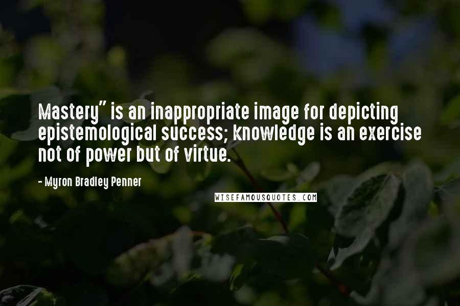 Myron Bradley Penner Quotes: Mastery" is an inappropriate image for depicting epistemological success; knowledge is an exercise not of power but of virtue.