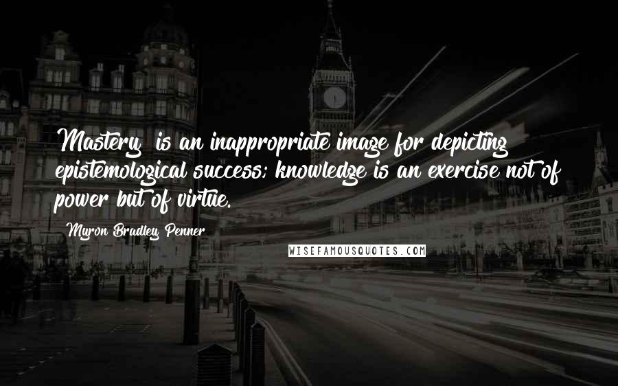 Myron Bradley Penner Quotes: Mastery" is an inappropriate image for depicting epistemological success; knowledge is an exercise not of power but of virtue.