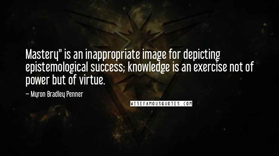 Myron Bradley Penner Quotes: Mastery" is an inappropriate image for depicting epistemological success; knowledge is an exercise not of power but of virtue.