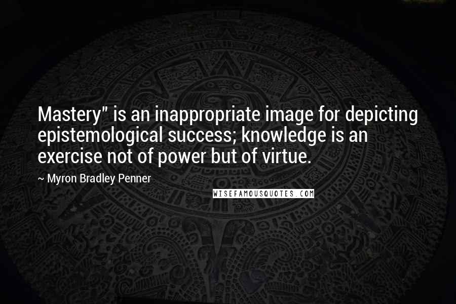 Myron Bradley Penner Quotes: Mastery" is an inappropriate image for depicting epistemological success; knowledge is an exercise not of power but of virtue.